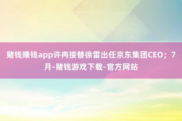 赌钱赚钱app许冉接替徐雷出任京东集团CEO；7月-赌钱游戏下载-官方网站