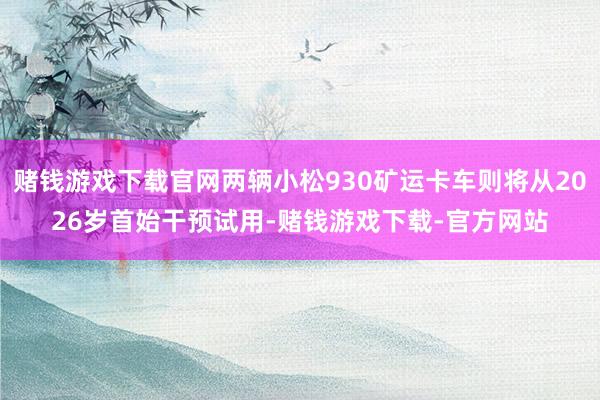 赌钱游戏下载官网两辆小松930矿运卡车则将从2026岁首始干预试用-赌钱游戏下载-官方网站