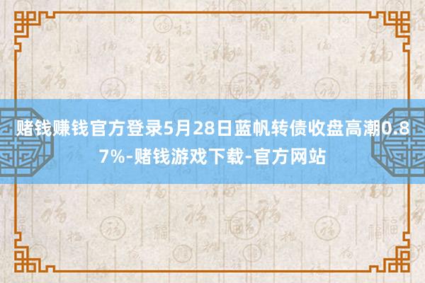 赌钱赚钱官方登录5月28日蓝帆转债收盘高潮0.87%-赌钱游戏下载-官方网站