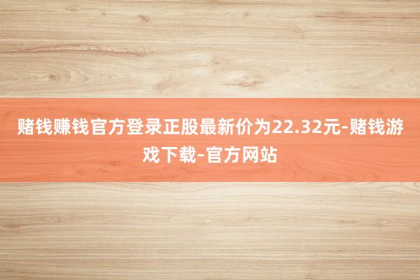 赌钱赚钱官方登录正股最新价为22.32元-赌钱游戏下载-官方网站