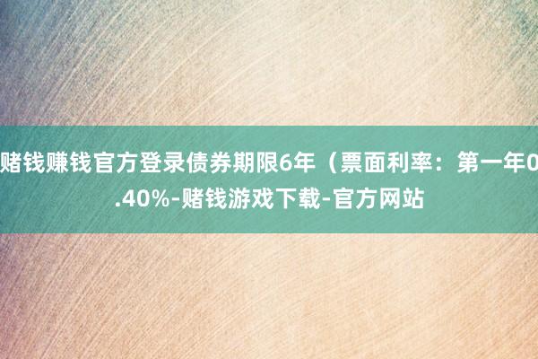 赌钱赚钱官方登录债券期限6年（票面利率：第一年0.40%-赌钱游戏下载-官方网站