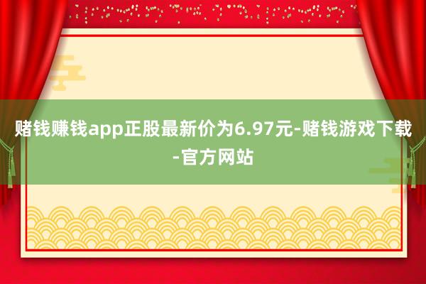 赌钱赚钱app正股最新价为6.97元-赌钱游戏下载-官方网站