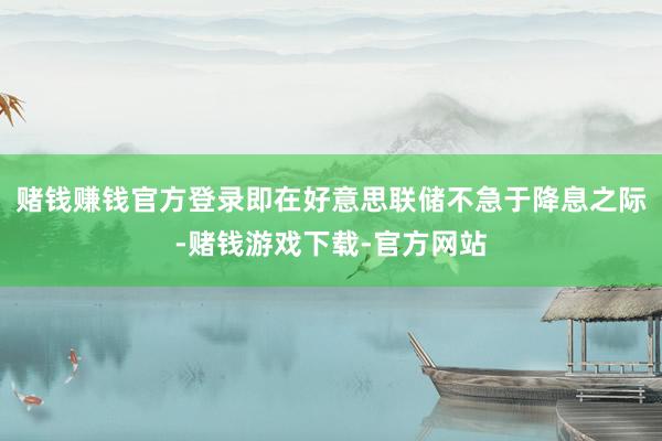 赌钱赚钱官方登录即在好意思联储不急于降息之际-赌钱游戏下载-官方网站