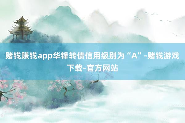 赌钱赚钱app华锋转债信用级别为“A”-赌钱游戏下载-官方网站