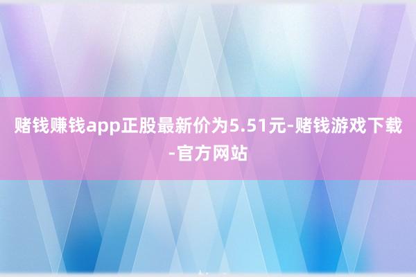 赌钱赚钱app正股最新价为5.51元-赌钱游戏下载-官方网站