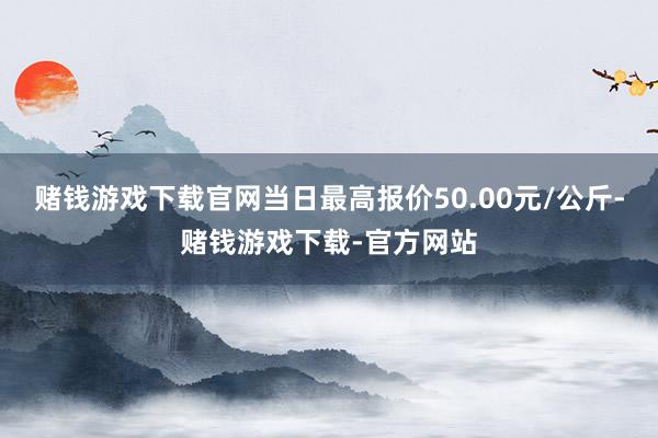 赌钱游戏下载官网当日最高报价50.00元/公斤-赌钱游戏下载-官方网站