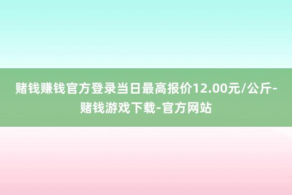 赌钱赚钱官方登录当日最高报价12.00元/公斤-赌钱游戏下载-官方网站