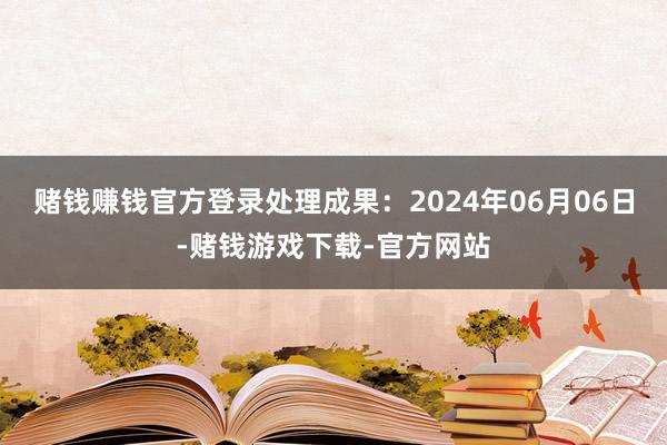 赌钱赚钱官方登录处理成果：2024年06月06日-赌钱游戏下载-官方网站