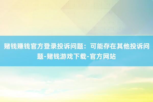 赌钱赚钱官方登录投诉问题：可能存在其他投诉问题-赌钱游戏下载-官方网站