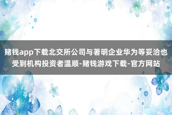 赌钱app下载北交所公司与著明企业华为等妥洽也受到机构投资者温顺-赌钱游戏下载-官方网站