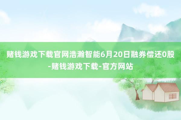 赌钱游戏下载官网浩瀚智能6月20日融券偿还0股-赌钱游戏下载-官方网站