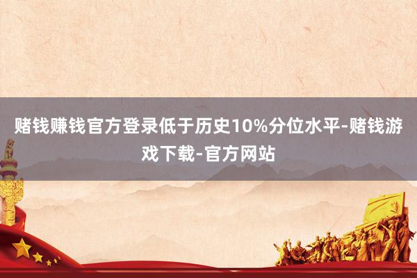 赌钱赚钱官方登录低于历史10%分位水平-赌钱游戏下载-官方网站