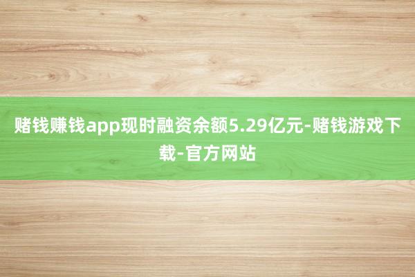 赌钱赚钱app现时融资余额5.29亿元-赌钱游戏下载-官方网站