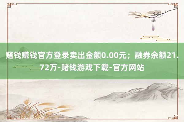 赌钱赚钱官方登录卖出金额0.00元；融券余额21.72万-赌钱游戏下载-官方网站