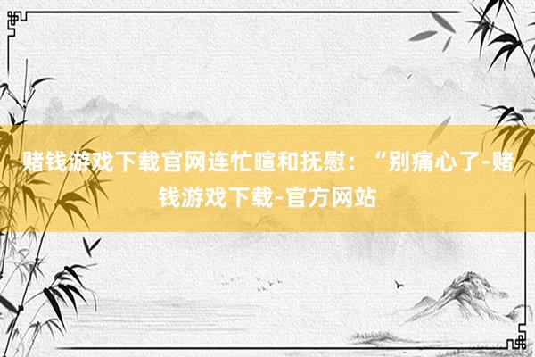 赌钱游戏下载官网连忙暄和抚慰：“别痛心了-赌钱游戏下载-官方网站