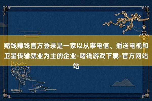 赌钱赚钱官方登录是一家以从事电信、播送电视和卫星传输就业为主的企业-赌钱游戏下载-官方网站