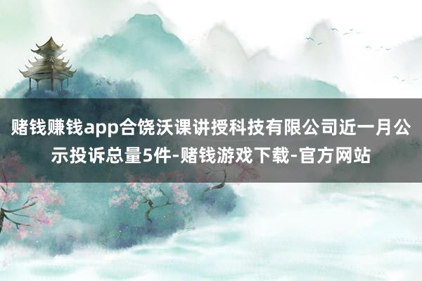 赌钱赚钱app合饶沃课讲授科技有限公司近一月公示投诉总量5件-赌钱游戏下载-官方网站