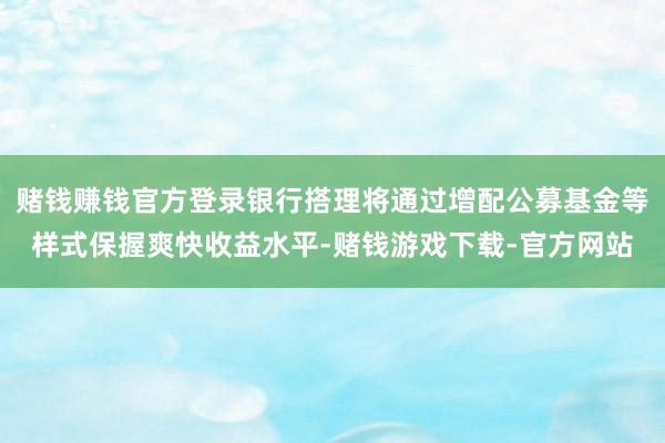 赌钱赚钱官方登录银行搭理将通过增配公募基金等样式保握爽快收益水平-赌钱游戏下载-官方网站