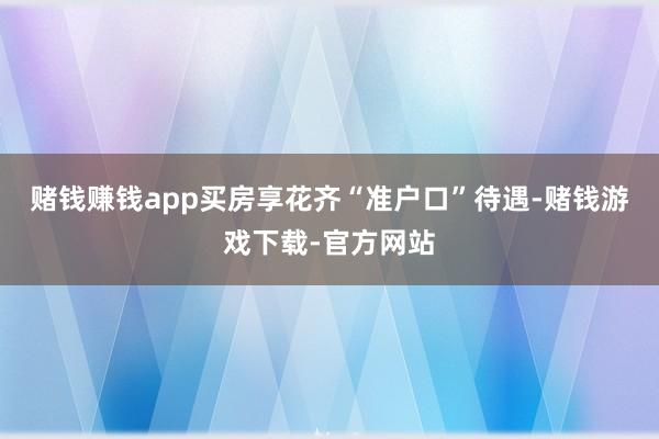 赌钱赚钱app买房享花齐“准户口”待遇-赌钱游戏下载-官方网站