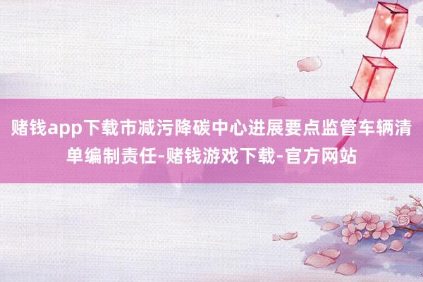 赌钱app下载市减污降碳中心进展要点监管车辆清单编制责任-赌钱游戏下载-官方网站