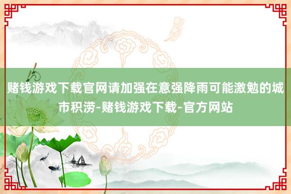 赌钱游戏下载官网请加强在意强降雨可能激勉的城市积涝-赌钱游戏下载-官方网站