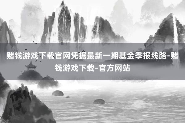 赌钱游戏下载官网凭据最新一期基金季报线路-赌钱游戏下载-官方网站