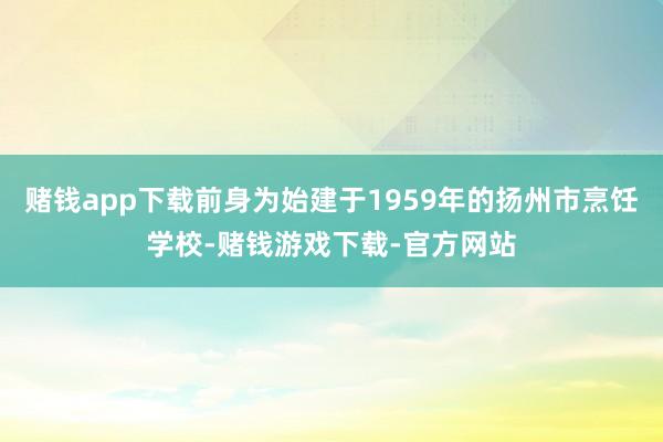 赌钱app下载前身为始建于1959年的扬州市烹饪学校-赌钱游戏下载-官方网站