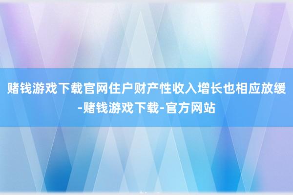 赌钱游戏下载官网住户财产性收入增长也相应放缓-赌钱游戏下载-官方网站