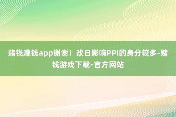 赌钱赚钱app谢谢！改日影响PPI的身分较多-赌钱游戏下载-官方网站