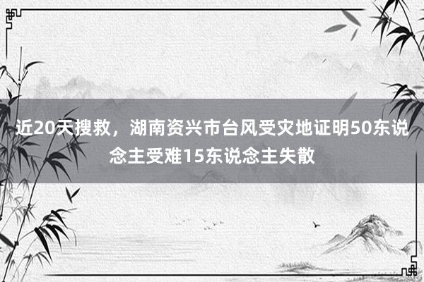 近20天搜救，湖南资兴市台风受灾地证明50东说念主受难15东说念主失散