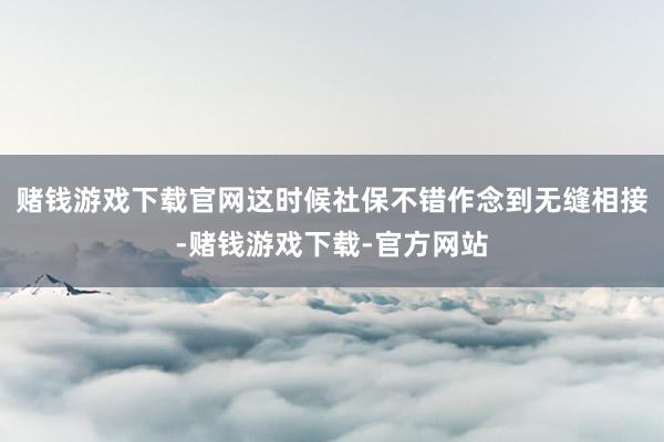 赌钱游戏下载官网这时候社保不错作念到无缝相接-赌钱游戏下载-官方网站