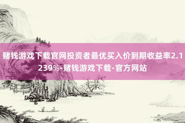 赌钱游戏下载官网投资者最优买入价到期收益率2.1239%-赌钱游戏下载-官方网站