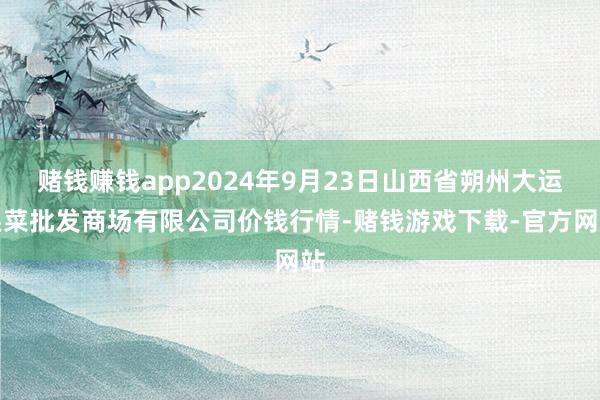 赌钱赚钱app2024年9月23日山西省朔州大运果菜批发商场有限公司价钱行情-赌钱游戏下载-官方网站