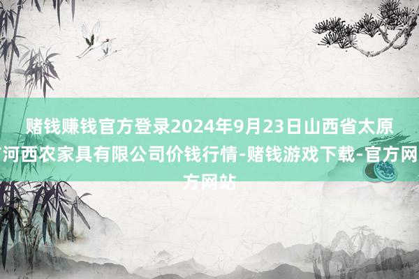 赌钱赚钱官方登录2024年9月23日山西省太原市河西农家具有限公司价钱行情-赌钱游戏下载-官方网站