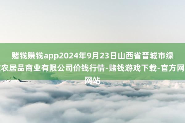 赌钱赚钱app2024年9月23日山西省晋城市绿欣农居品商业有限公司价钱行情-赌钱游戏下载-官方网站