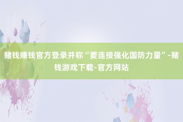 赌钱赚钱官方登录并称“要连接强化国防力量”-赌钱游戏下载-官方网站