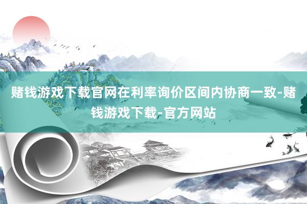 赌钱游戏下载官网在利率询价区间内协商一致-赌钱游戏下载-官方网站