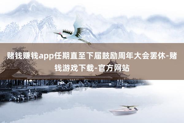 赌钱赚钱app任期直至下届鼓励周年大会罢休-赌钱游戏下载-官方网站