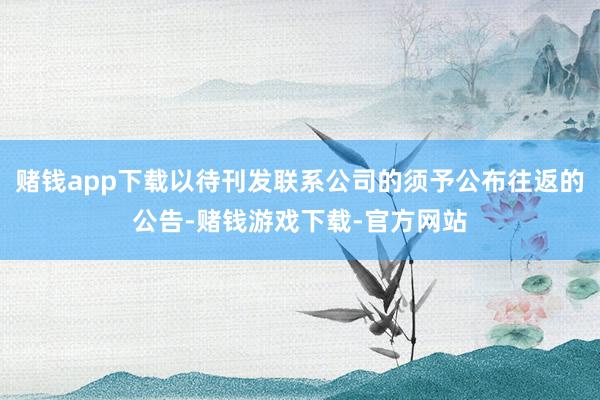 赌钱app下载以待刊发联系公司的须予公布往返的公告-赌钱游戏下载-官方网站