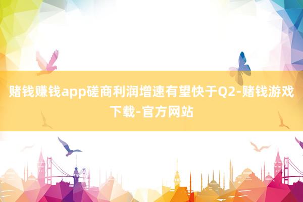 赌钱赚钱app磋商利润增速有望快于Q2-赌钱游戏下载-官方网站