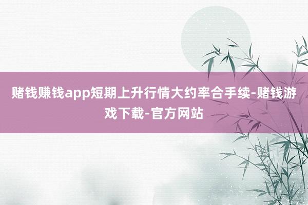 赌钱赚钱app短期上升行情大约率合手续-赌钱游戏下载-官方网站