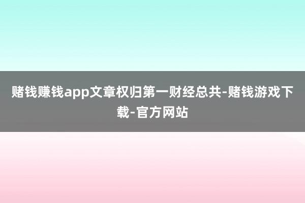 赌钱赚钱app文章权归第一财经总共-赌钱游戏下载-官方网站