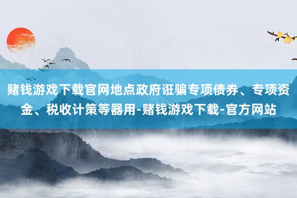 赌钱游戏下载官网地点政府诳骗专项债券、专项资金、税收计策等器用-赌钱游戏下载-官方网站