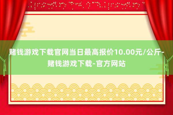 赌钱游戏下载官网当日最高报价10.00元/公斤-赌钱游戏下载-官方网站