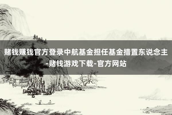 赌钱赚钱官方登录中航基金担任基金措置东说念主-赌钱游戏下载-官方网站